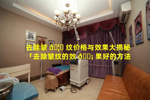 去除皱 🦁 纹价格与效果大揭秘「去除皱纹的效 🐡 果好的方法有哪些」